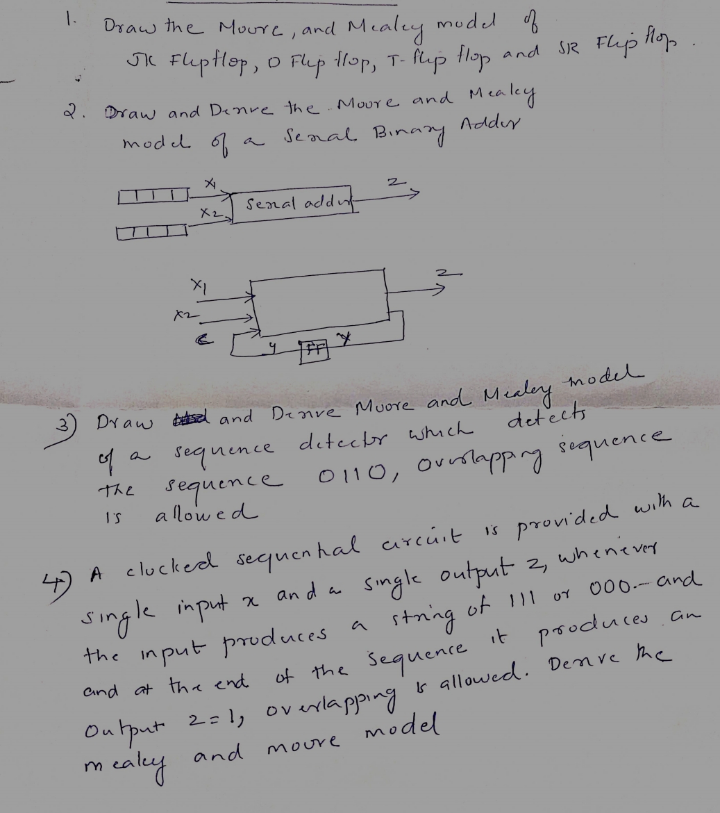 1.
Draw the Moore, and Mealey model of
JK FlipHop, 0 Flip Hop, T-Puip Hop and
2. Draw and Denve the. Moure and Meakey
Adder
model of
x₂.
XI
x2
Senal add
។
Senal Bi
Binary
Draw and Denve
of
sequence
the sequence
I'S
allowed
2
SR Flip flop
model
Muore and
detector which
0110, overlapping sequence
Mealey
detects
4) A clucked sequential circuit is provided with a
single input
input x and
x and a single output 2, whenever
string of 111 or
the input produces a
of 111 or 000-- and
and at the end
it produces
of the sequence
overlapping is allowed. Denive the
Output 2=1, overlapping
neaky and moure model
an