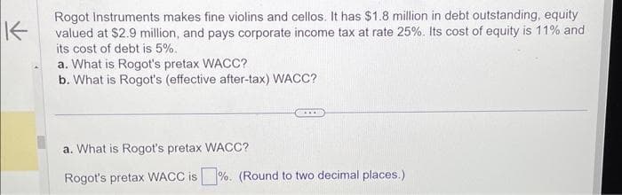 K
Rogot Instruments makes fine violins and cellos. It has $1.8 million in debt outstanding, equity
valued at $2.9 million, and pays corporate income tax at rate 25%. Its cost of equity is 11% and
its cost of debt is 5%.
a. What is Rogot's pretax WACC?
b. What is Rogot's (effective after-tax) WACC?
a. What is Rogot's pretax WACC?
Rogot's pretax WACC is%. (Round to two decimal places.)