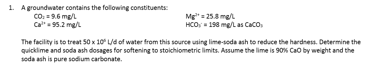 A groundwater contains the following constituents:
CO2 = 9.6 mg/L
Ca?+ = 95.2 mg/L
1.
Mg?+ = 25.8 mg/L
HCO3 = 198 mg/L as CaCO3
The facility is to treat 50 x 106 L/d of water from this source using lime-soda ash to reduce the hardness. Determine the
quicklime and soda ash dosages for softening to stoichiometric limits. Assume the lime is 90% Cao by weight and the
soda ash is pure sodium carbonate.
