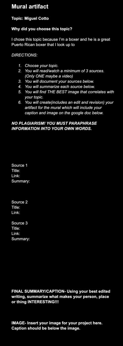 Mural artifact
Topic: Miguel Cotto
Why did you choose this topic?
I chose this topic because I'm a boxer and he is a great
Puerto Rican boxer that I look up to
DIRECTIONS:
1. Choose your topic.
2. You will read/watch a minimum of 3 sources.
(Only ONE maybe a video)
3. You will document your sources below.
4. You will summarize each source below.
5. You will find THE BEST image that correlates with
your topic.
6. You will create (includes an edit and revision) your
artifact for the mural which will include your
caption and image on the google doc below.
NO PLAGIARISM! YOU MUST PARAPHRASE
INFORMATION INTO YOUR OWN WORDS.
Source 1
Title:
Link:
Summary:
Source 2
Title:
Link:
Source 3
Title:
Link:
Summary:
FINAL SUMMARY/CAPTION- Using your best edited
writing, summarize what makes your person, place
or thing INTERESTING!!!
IMAGE- Insert your image for your project here.
Caption should be below the image.