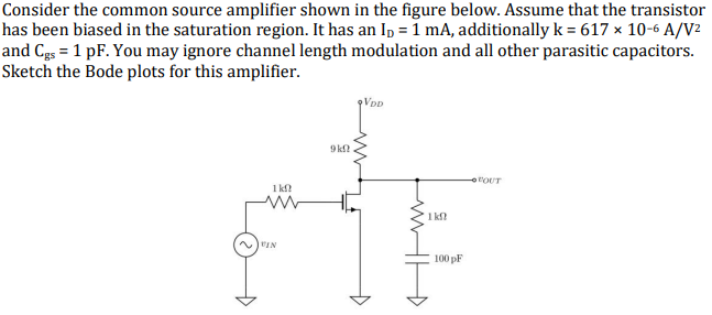 Consider the common source amplifier shown in the figure below. Assume that the transistor
has been biased in the saturation region. It has an I₁ = 1 mA, additionally k = 617 x 10-6 A/V²
and Cgs = 1 pF. You may ignore channel length modulation and all other parasitic capacitors.
Sketch the Bode plots for this amplifier.
1kf
~VIN
9kf
9VDD
+
1kft
100 pF
"OUT
