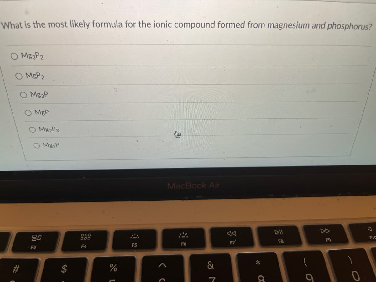 What is the most likely formula for the ionic compound formed from magnesium and phosphorus?
Mg3P2
MBP2
Mg&P
O MgP
O M82P3
O M82P
MacBook Air
DII
DD
80
O00
O00
F1C
F9
F7
F8
F4
F5
F6
F3
2$
&
身
