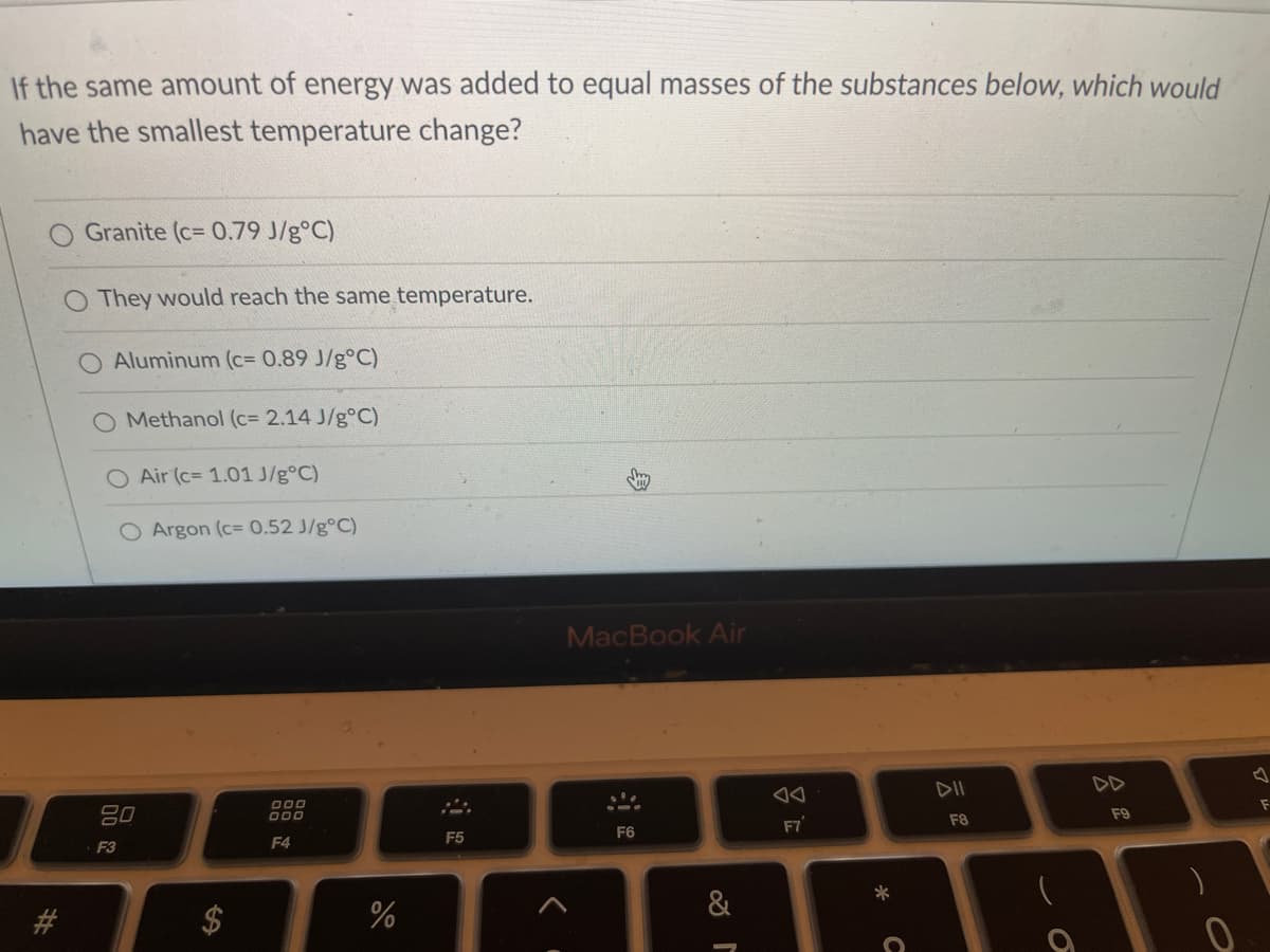 If the same amount of energy was added to equal masses of the substances below, which would
have the smallest temperature change?
Granite (c= 0.79 J/g°C)
O They would reach the same temperature.
Aluminum (c= 0.89 J/g°C)
Methanol (c= 2.14 J/g°C)
O Air (c= 1.01 J/g°C)
O Argon (c= 0.52 J/g°C)
MacBook Air
DII
DD
80
O00
O00
F9
F8
F7
F5
F6
F3
F4
%
&
%24
23
