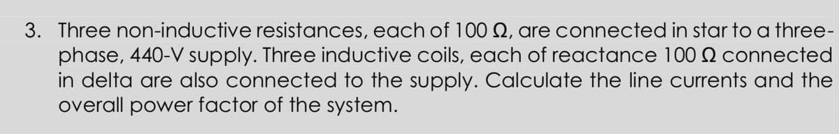 3. Three non-inductive resistances, each of 100 Q, are connected in star to a three-
phase, 440-V supply. Three inductive coils, each of reactance 100 Q connected
in delta are also connected to the supply. Calculate the line currents and the
overall power factor of the system.
