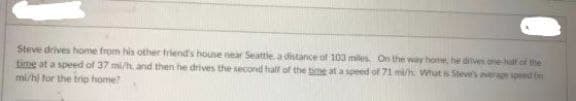 Steve drives home from his other friend's house near Seattle. a distance of 103 miles On the way hom he dveehalf of the
time at a speed of 37 mi/ and then he drives the second half of the time at a speed of 71 mi/h What is Steves aerage speed (n
mi/hị for the trip home
