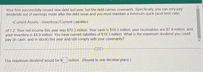 Your firm successfully issued new debt last year, but the debt carries covenants. Specifically, you can only pay
dividends out of earnings made after the debt issue and you must maintain a minimum quick (acid-test) ratio
(Current Assets - Inventory)/Current Liabilities
of 1.2. Your net income this year was $70.3 million. Your cash is $10.3 million, your receivables are $7.9 million, and
your inventory is $4.9 million. You have current liabilities of $19.3 million. What is the maximum dividend you could
pay (in cash and in stock) this year and still comply with your covenants?
The maximum dividend would be $ million (Round to one decimal place.)