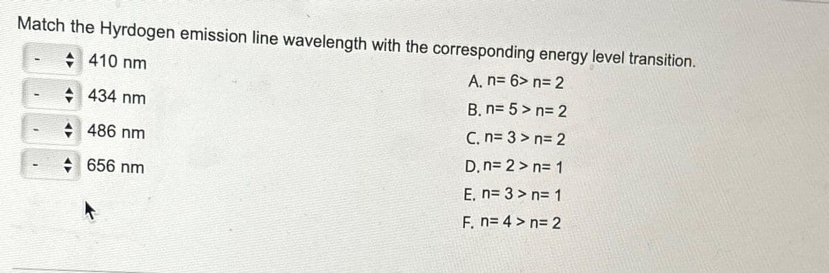 Match the Hyrdogen emission line wavelength with the corresponding energy level transition.
410 nm
A. n= 6> n=2
434 nm
B. n=5>n= 2
486 nm
C. n=3>n= 2
D, n=2>n= 1
656 nm
E. n= 3 > n= 1
F. n=4> n= 2