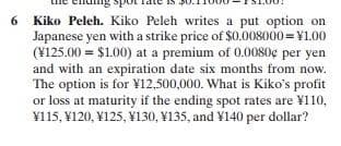 6
Kiko Peleh. Kiko Peleh writes a put option on
Japanese yen with a strike price of $0.008000=¥1.00
(¥125.00 = $1.00) at a premium of 0.0080¢ per yen
and with an expiration date six months from now.
The option is for ¥12,500,000. What is Kiko's profit
or loss at maturity if the ending spot rates are ¥110,
¥115, ¥120, V125, V130, V135, and ¥140 per dollar?