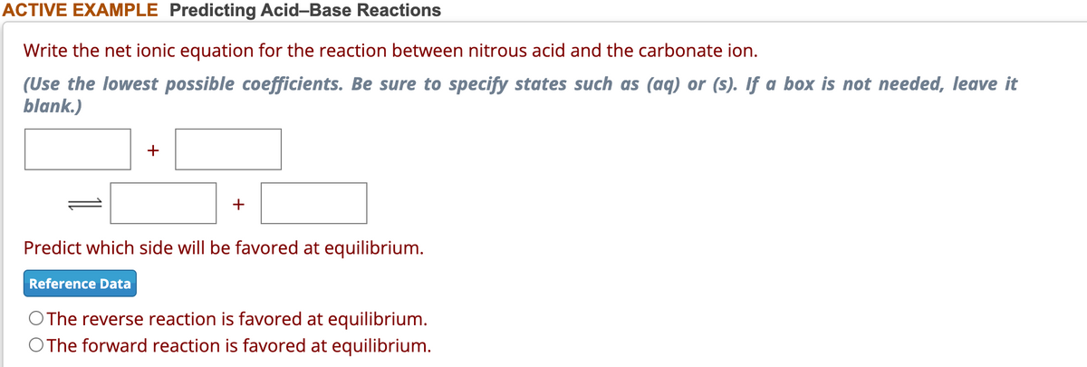 ACTIVE EXAMPLE Predicting Acid-Base Reactions
Write the net ionic equation for the reaction between nitrous acid and the carbonate ion.
(Use the lowest possible coefficients. Be sure to specify states such as (aq) or (s). If a box is not needed, leave it
blank.)
+
+
Predict which side will be favored at equilibrium.
Reference Data
O The reverse reaction is favored at equilibrium.
O The forward reaction is favored at equilibrium.