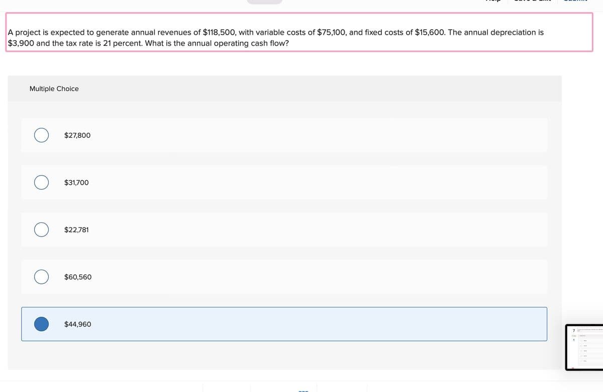 A project is expected to generate annual revenues of $118,500, with variable costs of $75,100, and fixed costs of $15,600. The annual depreciation is
$3,900 and the tax rate is 21 percent. What is the annual operating cash flow?
Multiple Choice
O
O
$27,800
$31,700
$22,781
$60,560
$44,960
7