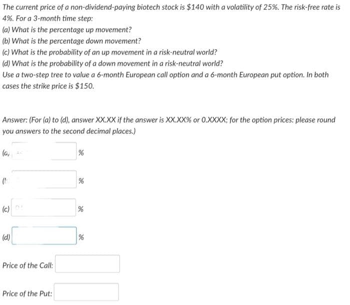 The current price of a non-dividend-paying biotech stock is $140 with a volatility of 25%. The risk-free rate is
4%. For a 3-month time step:
(a) What is the percentage up movement?
(b) What is the percentage down movement?
(c) What is the probability of an up movement in a risk-neutral world?
(d) What is the probability of a down movement in a risk-neutral world?
Use a two-step tree to value a 6-month European call option and a 6-month European put option. In both
cases the strike price is $150.
Answer: (For (a) to (d), answer XX.XX if the answer is XX.XX% or 0.XXXX; for the option prices: please round
you answers to the second decimal places.)
(a,
(c)
(d)
Price of the Call:
Price of the Put:
%
%
%
%
