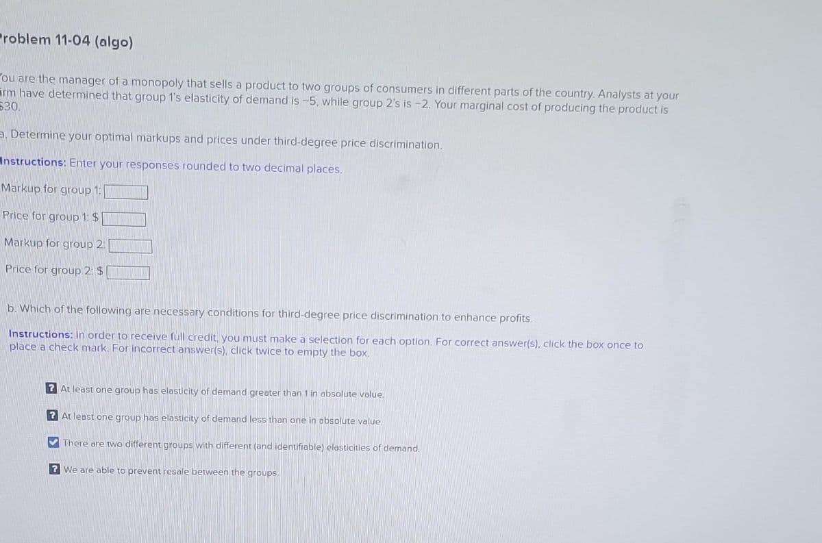 Problem 11-04 (algo)
ou are the manager of a monopoly that sells a product to two groups of consumers in different parts of the country. Analysts at your
irm have determined that group 1's elasticity of demand is -5, while group 2's is -2. Your marginal cost of producing the product is
630
a. Determine your optimal markups and prices under third-degree price discrimination.
Instructions: Enter your responses rounded to two decimal places.
Markup for group 1:
Price for group 1: $
Markup for group 2:
Price for group 2 $
b. Which of the following are necessary conditions for third-degree price discrimination to enhance profits.
Instructions: In order to receive full credit, you must make a selection for each option. For correct answer(s), click the box once to
place a check mark. For incorrect answer(s), click twice to empty the box.
?At least one group has elasticity of demand greater than 1 in absolute value.
?At least one group has elasticity of demand less than one in absolute value.
There are two different groups with different (and identifiable) elasticities of demand.
? We are able to prevent resale between the groups.