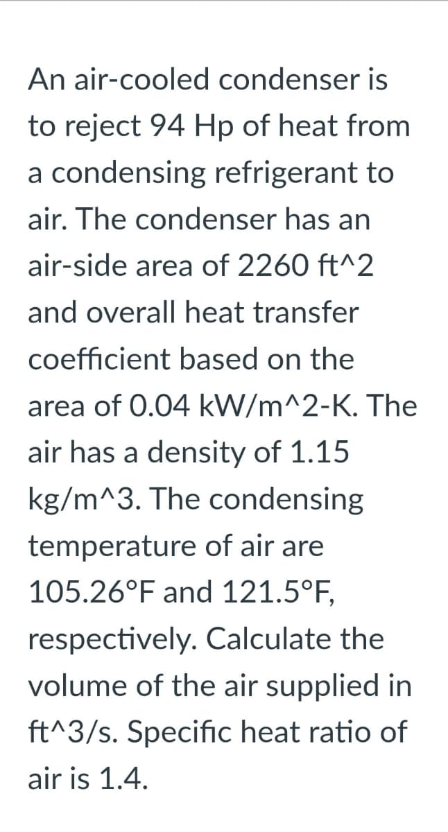 An air-cooled condenser is
to reject 94 Hp of heat from
a condensing refrigerant to
air. The condenser has an
air-side area of 2260 ft^2
and overall heat transfer
coefficient based on the
area of 0.04 kW/m^2-K. The
air has a density of 1.15
kg/m^3. The condensing
temperature of air are
105.26°F and 121.5°F,
respectively. Calculate the
volume of the air supplied in
ft^3/s. Specific heat ratio of
air is 1.4.