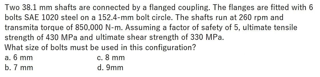 Two 38.1 mm shafts are connected by a flanged coupling. The flanges are fitted with 6
bolts SAE 1020 steel on a 152.4-mm bolt circle. The shafts run at 260 rpm and
transmita torque of 850,000 N-m. Assuming a factor of safety of 5, ultimate tensile
strength of 430 MPa and ultimate shear strength of 330 MPa.
What size of bolts must be used in this configuration?
a. 6 mm
c. 8 mm
b. 7 mm
d. 9mm