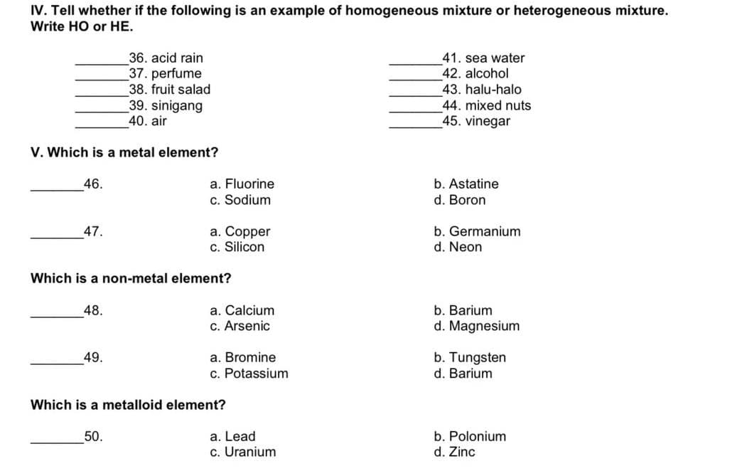 IV. Tell whether if the following is an example of homogeneous mixture or heterogeneous mixture.
Write HO or HE.
36. acid rain
41. sea water
37. perfume
38. fruit salad
42. alcohol
43. halu-halo
44. mixed nuts
39. sinigang
40. air
45. vinegar
V. Which is a metal element?
a. Fluorine
c. Sodium
46.
b. Astatine
d. Boron
a. Copper
c. Silicon
b. Germanium
d. Neon
47.
Which is a non-metal element?
a. Calcium
c. Arsenic
48.
b. Barium
d. Magnesium
a. Bromine
c. Potassium
b. Tungsten
d. Barium
49.
Which is a metalloid element?
50.
a. Lead
b. Polonium
c. Uranium
d. Zinc
