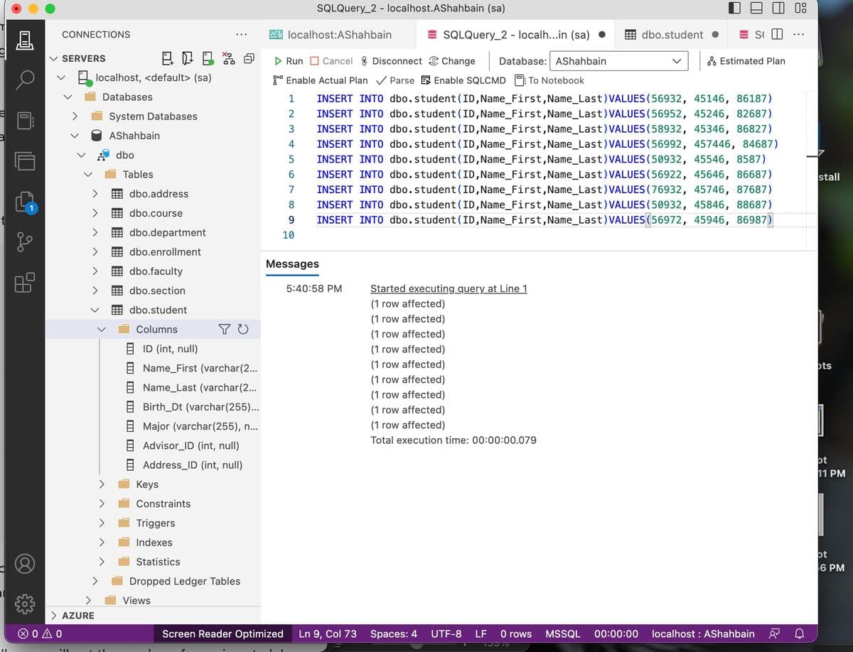 e
C
nl
0
CONNECTIONS
✓ SERVERS
> AZURE
ΘΟΔΟ
II
localhost, <default> (sa)
Databases
System Databases
AShahbain
dbo
11
Tables
@ 06 % @
dbo.address
dbo.course
dbo.department
dbo.enrollment
dbo.faculty
dbo.section
dbo.student
Columns
BID (int, null)
Keys
YU
Name_First (varchar(2...
Name_Last (varchar(2...
Birth_Dt (varchar(255)...
Major (varchar(255), n...
Advisor_ID (int, null)
Address_ID (int, null)
Constraints
Triggers
Indexes
Statistics
Dropped Ledger Tables
Views
localhost:AShahbain
1
2
34567
SQLQuery_2 - localhost.AShahbain (sa)
4
Run Cancel Disconnect Change
Database: AShahbain
Enable Actual Plan✓ ParseEnable SQLCMD: To Notebook
INSERT INTO dbo.student (ID, Name_First, Name_Last) VALUES (56932, 45146, 86187)
INSERT INTO dbo.student (ID, Name_First, Name_Last) VALUES (56952, 45246, 82687)
INSERT INTO dbo.student (ID, Name_First, Name_Last) VALUES (58932, 45346, 86827)
INSERT INTO dbo.student (ID, Name_First, Name_Last) VALUES (56992, 457446, 84687)
INSERT INTO dbo.student (ID, Name_First, Name_Last) VALUES (50932, 45546, 8587)
INSERT INTO dbo.student (ID, Name_First, Name_Last) VALUES (56922, 45646, 86687)
INSERT INTO dbo.student (ID, Name_First, Name_Last) VALUES (76932, 45746, 87687)
INSERT INTO dbo.student (ID, Name_First, Name_Last) VALUES (50932, 45846, 88687)
INSERT INTO dbo.student (ID, Name_First,Name_Last) VALUES(56972, 45946, 86987)
7
8
9
10
Messages
5:40:58 PM
Screen Reader Optimized Ln 9, Col 73
SQLQuery_2 - localh...in (sa)
Started executing query at Line 1
(1 row affected)
(1 row affected)
(1 row affected)
(1 row affected)
(1 row affected)
(1 row affected)
(1 row affected)
(1 row affected)
(1 row affected)
Total execution time: 00:00:00.079
Spaces: 4
dbo.student
S
UTF-8 LF
Estimated Plan
0 rows MSSQL 00:00:00 localhost: AShahbain
15370
Coc
08
D
stall
ots
ot
11 PM
ot
6
6 PM