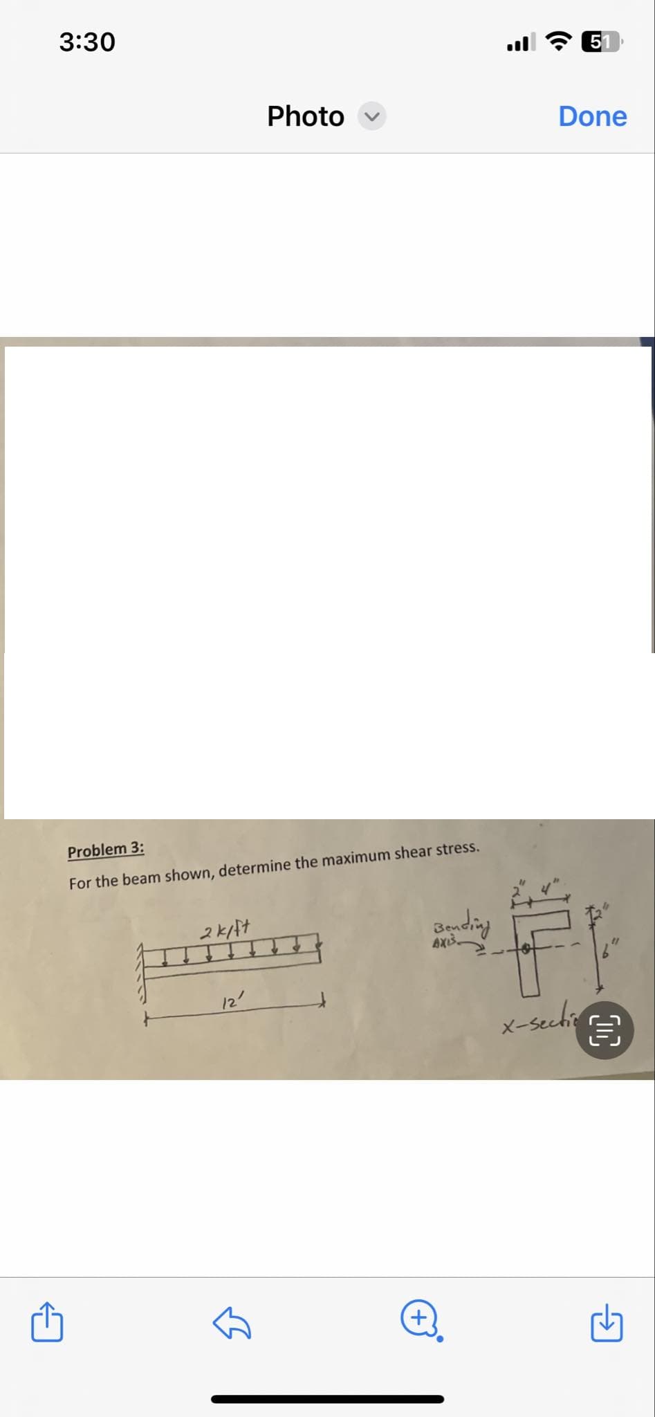 3:30
51
Photo
Done
Problem 3:
For the beam shown, determine the maximum shear stress.
2kift
12'
Bending
AXIS
x-sectio
6"
目
+