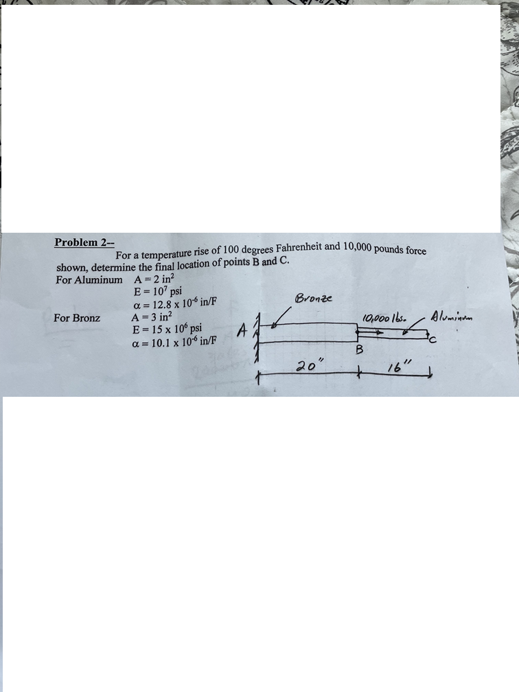 Problem 2--
For a temperature rise of 100 degrees Fahrenheit and 10,000 pounds force
shown, determine the final location of points B and C.
For Aluminum A = 2 in²
E = 107 psi
a=12.8 x 10 in/F
Bronze
For Bronz
A = 3 in²
E = 15 x 10' psi
10,000 lbs.
Alumin
A
a=10.1 x 10 in/F
B
20°
16"