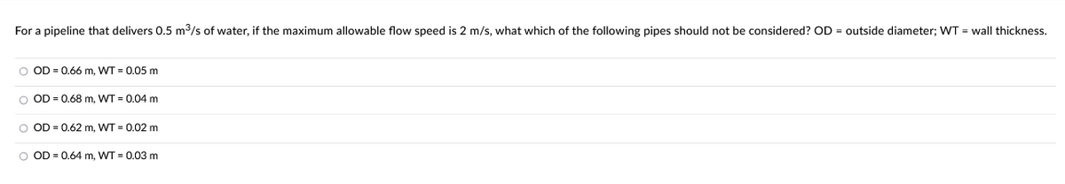 For a pipeline that delivers 0.5 m³/s of water, if the maximum allowable flow speed is 2 m/s, what which of the following pipes should not be considered? OD = outside diameter; WT = wall thickness.
O OD = 0.66 m, WT = 0.05 m
O OD 0.68 m, WT = 0.04 m
O OD = 0.62 m, WT = 0.02 m
O OD = 0.64 m, WT = 0.03 m