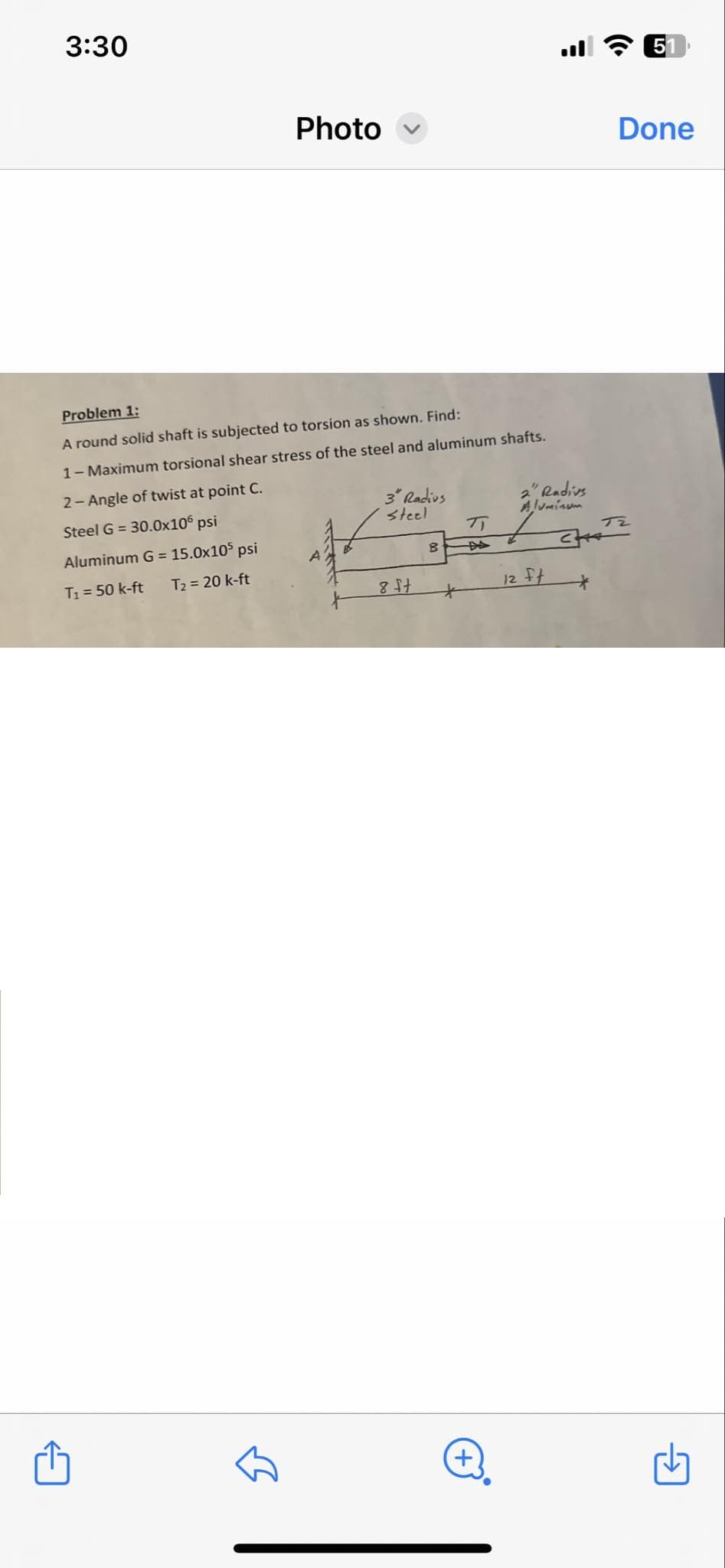 3:30
51
Photo
Done
Problem 1:
A round solid shaft is subjected to torsion as shown. Find:
1- Maximum torsional shear stress of the steel and aluminum shafts.
2-Angle of twist at point C.
Steel G = 30.0x106 psi
3" Radius
Steel
2" Radius
Aluminum
π/
DA
Aluminum G = 15.0x105 psi
A
B
T₁ = 50 k-ft
T₂ = 20 k-ft
8 ft
12 ft
+
T2
+