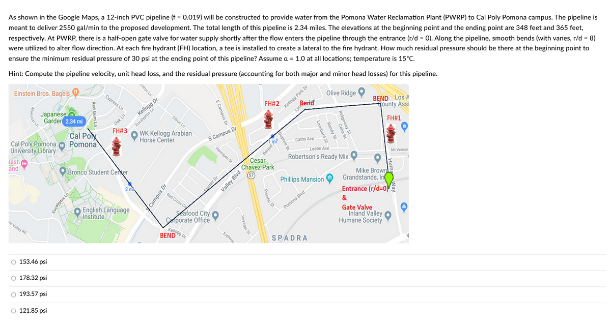 As shown in the Google Maps, a 12-inch PVC pipeline (f = 0.019) will be constructed to provide water from the Pomona Water Reclamation Plant (PWRP) to Cal Poly Pomona campus. The pipeline is
meant to deliver 2550 gal/min to the proposed development. The total length of this pipeline is 2.34 miles. The elevations at the beginning point and the ending point are 348 feet and 365 feet,
respectively. At PWRP, there is a half-open gate valve for water supply shortly after the flow enters the pipeline through the entrance (r/d = 0). Along the pipeline, smooth bends (with vanes, r/d = 8)
were utilized to alter flow direction. At each fire hydrant (FH) location, a tee is installed to create a lateral to the fire hydrant. How much residual pressure should be there at the beginning point to
ensure the minimum residual pressure of 30 psi at the ending point of this pipeline? Assume a = 1.0 at all locations; temperature is 15°C.
Hint: Compute the pipeline velocity, unit head loss, and the residual pressure (accounting for both major and minor head losses) for this pipeline.
Einstein Bros. Bagels
Cal Poly Pomona
University Library
lest
and
re Valley Rd
Japanese
Garden 2.34 mi
oooo
O 153.46 psi
O 178.32 psi
O 193.57 psi
O 121.85 psi
Red Gum Ln
Eucalyptus Ln
Cal Polx
Pomona
Cypress Ln
Oak Ln
FH#3
Bronco Student Cerker
Kellogg Dr
Eucalyptus Ln
2 mi
Citrus Ln
English Language
Institute
Citrus Ln
WK Kellogg Arabian
Horse Center
Campus Dr
Red Cross Cit
S Campus Dr
Kellogg Dr
BEND D
-Hennipen St
Santez Dr
Seafood City O
Corporate Office
Explorer
Valley Blvd
FH#2
Cesar
Chavez Park
(57
Voyager St
Barjude
upont St
Berid
Kellogg Park Dr
Cathy Ave
Leebe Ave
Robertson's Ready Mix
Phillips Mansion
Pomona Blvd
Olive Ridge
SPADRA
BEND Los A
Gounty Assi
FH#1
Mike Brown
Grandstands, In
Entrance (r/d=0)
&
Gate Valve
Inland Valley
Humane Society
Mt Vernon