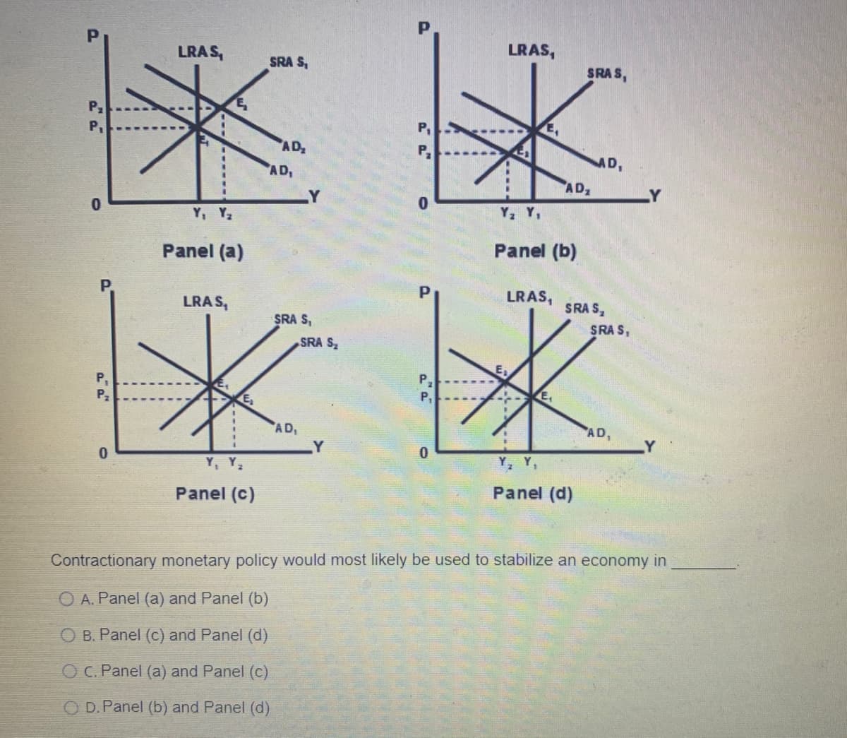 LRAS,
SRA S,
**
AD₂
AD₁
Y, Y₂
P₁
P₁
P₂
0
Panel (a)
LRAS,
Y
SRA S₁
SRA S₂
K
E₂
AD₁
Y
Y, Y₂
Panel (c)
P₁
0
P
P.
P₁
0
LRAS,
Y₂ Y₁
E
Panel (b)
LRAS,
--
E₁
AD₂
SRAS,
Y, Y,
Panel (d)
AD,
SRAS,
SRAS,
AD,
Contractionary monetary policy would most likely be used to stabilize an economy in
O A. Panel (a) and Panel (b)
O B. Panel (c) and Panel (d)
OC. Panel (a) and Panel (c)
O D.Panel (b) and Panel (d)