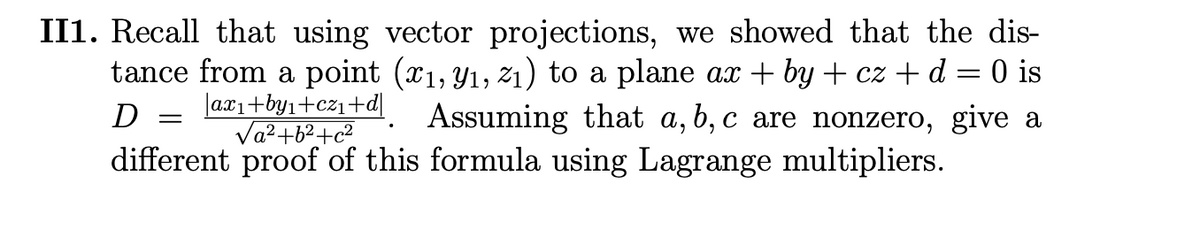 II1. Recall that using vector projections, we showed that the dis-
tance from a point (x₁, y₁, 2₁) to a plane ax + by + cz + d = 0 is
Assuming that a, b, c are nonzero, give a
D
|axı+by₁+cz₁+d|
√a² +6² +c²
different proof of this formula using Lagrange multipliers.
=