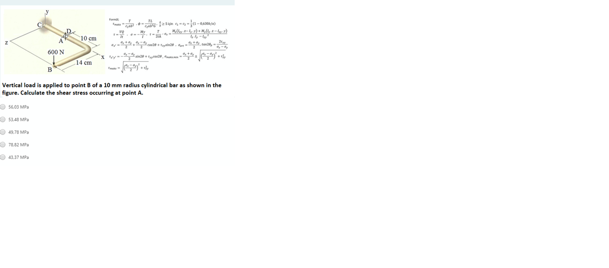 Formül;
Tmaks
T
TL
Gyab³G' }z5için c = c2 -(1 – 0,630b/a)
M-(Izy .z= ly.y) + My(1.z – Izy .y)
4.ly – Izy
Oz + dy, tan20, =
Му
vQ
T-
It
10 cm
Og + dy x- Gy cos20 +Tysin20 , Jort=
2
2
2
600 N
X Ly =
*% sin20 + Eycos20 , omarsmin = 9s + Oy + ,
+ r
14 cm
B
Tmaks
+ rảy
Vertical load is applied to point B of a 10 mm radius cylindrical bar as shown in the
figure. Calculate the shear stress occurring at point A.
О 56,03 МPа
O 53,48 MPa
49,78 MPa
O 78,82 MPa
43.37 MPa
