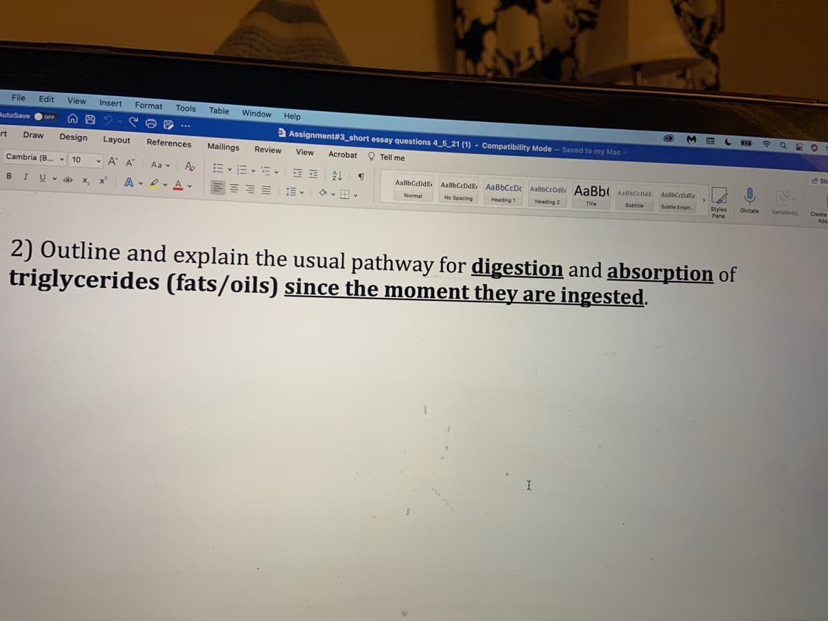 File
Edit
View
Insert
Format
Tools
Table
Window
Help
令 Q
AutoSave
OFF
2 Assignment#3_short essay questions 4_5_21 (1) - Compatibility Mode – Saved to my Mac
rt
Draw
Design
Layout
References
Mailings
Review
O Tell me
View
Acrobat
e Sh.
Cambria (B. v 10
• A A"
Aa v
AaBbCcDdE AaBbCcDdE AaBbCcDc AaBbCcDdE AaBb( AaBbCcDdE
AabbCcDdEe
BIU- a
x'
A - D v A
Sensitivity
Subtle Emph.
Styles
Pane
Dictate
x.
No Spacing
Create
Ado
Normal
Heading 1
Heading 2
Title
Subtitle
2) Outline and explain the usual pathway for digestion and absorption of
triglycerides (fats/oils) since the moment they are ingested.
