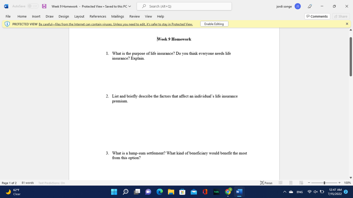 W
AutoSave
Page 1 of 2
Off H Week 9 Homework Protected ViewSaved to this PC ✓
File Home Insert Draw Design Layout References Mailings Review View Help
PROTECTED VIEW Be careful-files from the Internet can contain viruses. Unless you need to edit, it's safer to stay in Protected View.
62°F
Clear
81 words Text Predictions: On
Search (Alt+Q)
Week 9 Homework
Enable Editing
1. What is the purpose of life insurance? Do you think everyone needs life
insurance? Explain.
T
■
2. List and briefly describe the factors that affect an individual's life insurance
premium.
3. What is a lump-sum settlement? What kind of beneficiary would benefit the most
from this option?
hulu
W
Focus
jordi songe JS
ENG
Comments
4x D
Share
12:47 AM
7/15/2022
X
100%