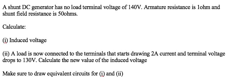 A shunt DC generator has no load terminal voltage of 140V. Armature resistance is lohm and
shunt field resistance is 50ohms.
Calculate:
(i) Induced voltage
(ii) A load is now connected to the terminals that starts drawing 2A current and terminal voltage
drops to 130V. Calculate the new value of the induced voltage
Make sure to draw equivalent circuits for (i) and (ii)
