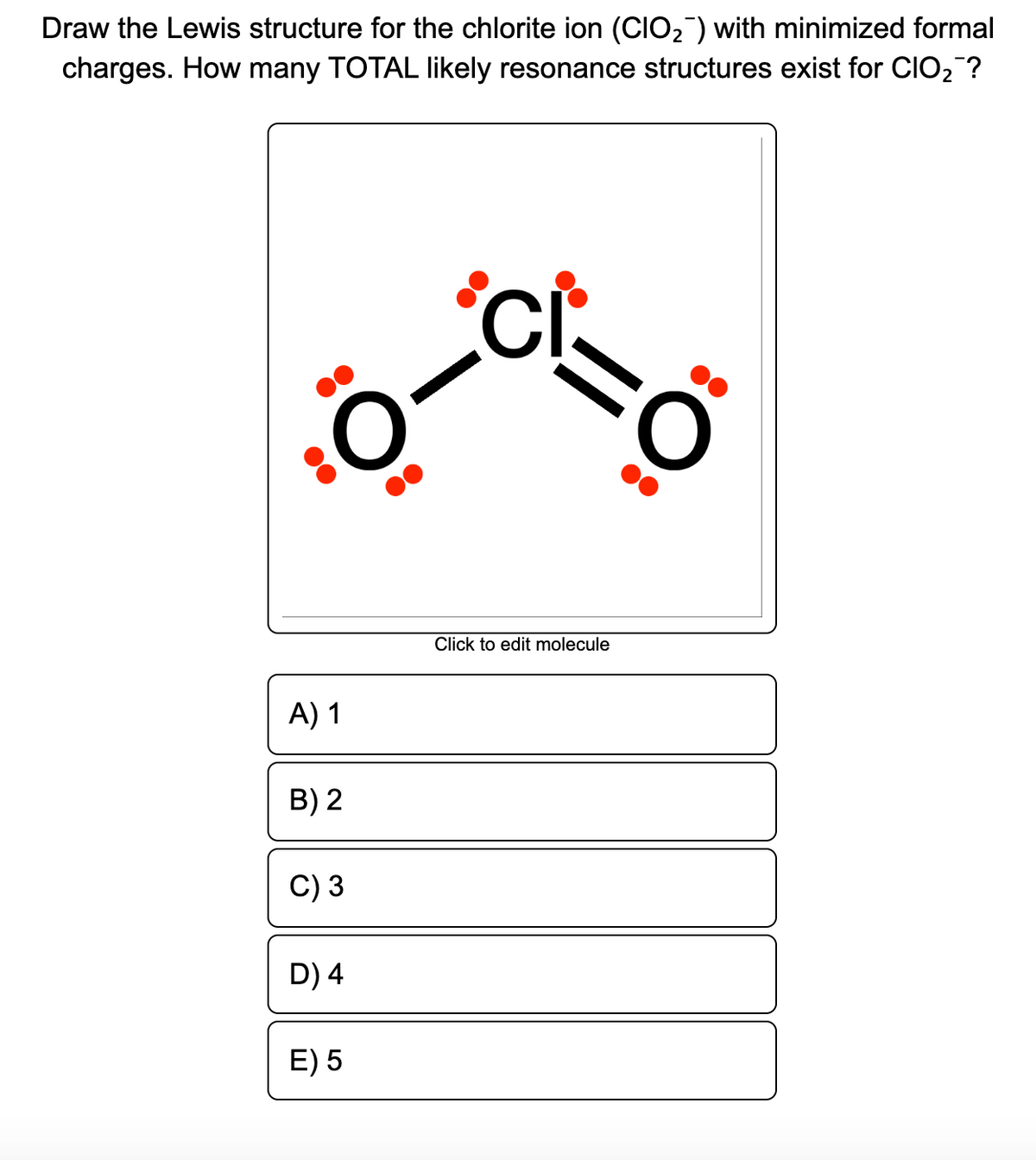Draw the Lewis structure for the chlorite ion (CIO2) with minimized formal
charges. How many TOTAL likely resonance structures exist for CIO2?
Click to edit molecule
A) 1
B) 2
C) 3
D) 4
E) 5
