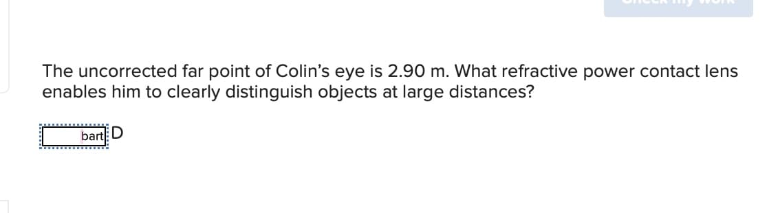 The uncorrected far point of Colin's eye is 2.90 m. What refractive power contact lens
enables him to clearly distinguish objects at large distances?
bart D