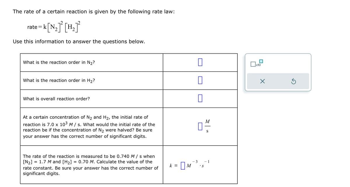 The rate of a certain reaction is given by the following rate law:
rate k|N,
•k[N₂]² [H₂]²
Use this information to answer the questions below.
What is the reaction order in N₂?
What is the reaction order in H₂?
What is overall reaction order?
At a certain concentration of N2 and H2, the initial rate of
reaction is 7.0 x 10³ M/s. What would the initial rate of the
reaction be if the concentration of N2 were halved? Be sure
your answer has the correct number of significant digits.
☐
M
S
=
The rate of the reaction is measured to be 0.740 M/s when
[N2]
1.7 M and [H2] = 0.70 M. Calculate the value of the
rate constant. Be sure your answer has the correct number of
significant digits.
k = ☐ M
- 3
-1
S
x10
☑