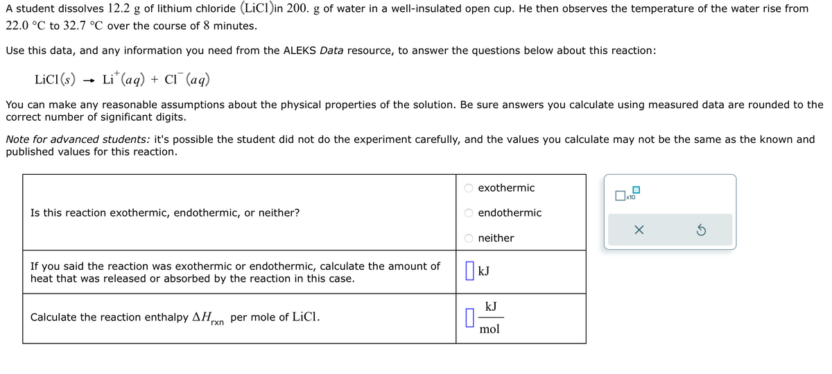 A student dissolves 12.2 g of lithium chloride (LiC1) in 200. g of water in a well-insulated open cup. He then observes the temperature of the water rise from
22.0 °C to 32.7 °C over the course of 8 minutes.
Use this data, and any information you need from the ALEKS Data resource, to answer the questions below about this reaction:
LiCl(s)
-
+
Li (aq) + Cl(aq)
You can make any reasonable assumptions about the physical properties of the solution. Be sure answers you calculate using measured data are rounded to the
correct number of significant digits.
Note for advanced students: it's possible the student did not do the experiment carefully, and the values you calculate may not be the same as the known and
published values for this reaction.
Is this reaction exothermic, endothermic, or neither?
If you said the reaction was exothermic or endothermic, calculate the amount of
heat that was released or absorbed by the reaction in this case.
Calculate the reaction enthalpy AH per mole of LiCl.
rxn
ооо
exothermic
endothermic
neither
☐ kJ
☐
kJ
mol
☐ x10
☑
ك