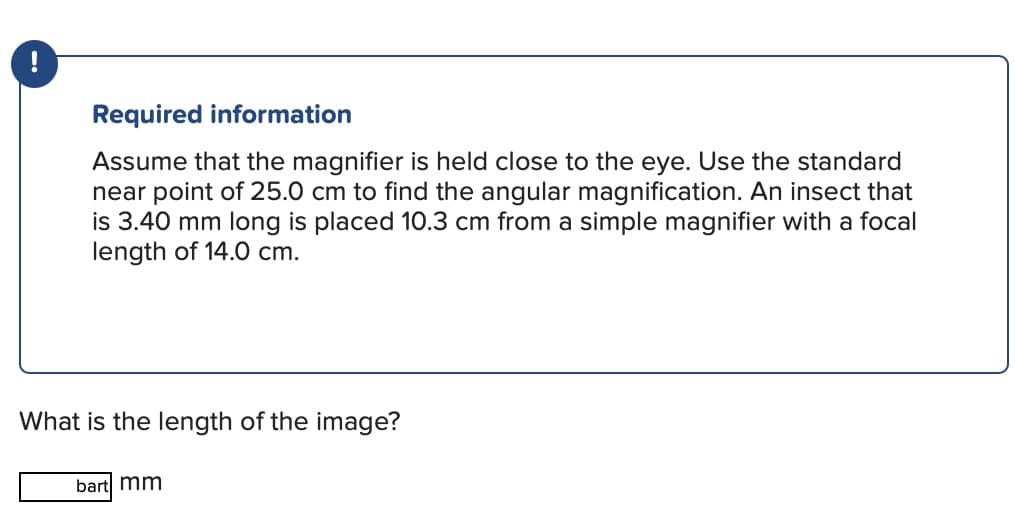 Required information
Assume that the magnifier is held close to the eye. Use the standard
near point of 25.0 cm to find the angular magnification. An insect that
is 3.40 mm long is placed 10.3 cm from a simple magnifier with a focal
length of 14.0 cm.
What is the length of the image?
bart mm
