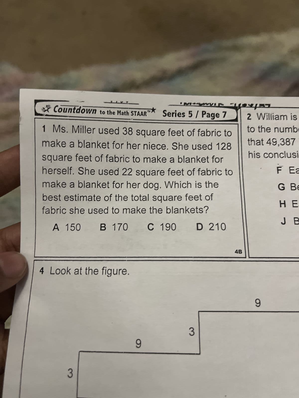 Countdown to the Math STAAR
TM
*
Series 5 / Page 7
457
2 William is
1 Ms. Miller used 38 square feet of fabric to
make a blanket for her niece. She used 128
square feet of fabric to make a blanket for
herself. She used 22 square feet of fabric to
make a blanket for her dog. Which is the
best estimate of the total square feet of
fabric she used to make the blankets?
A 150 B 170 C 190 D 210
to the numbe
that 49,387
his conclusi
F Ea
G Be
HE
J B
4 Look at the figure.
3
9
3
4B
9