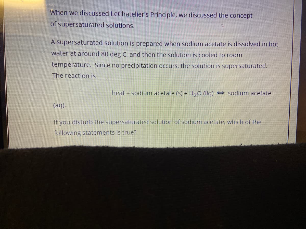 When we discussed LeChatelier's Principle, we discussed the concept
of supersaturated solutions.
A supersaturated solution is prepared when sodium acetate is dissolved in hot
water at around 80 deg C, and then the solution is cooled to room
temperature. Since no precipitation occurs, the solution is supersaturated.
The reaction is
heat + sodium acetate (s) + H20 (liq) → sodium acetate
(aq).
If you disturb the supersaturated solution of sodium acetate, which of the
following statements is true?

