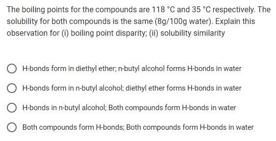 The boiling points for the compounds are 118 °C and 35 °C respectively. The
solubility for both compounds is the same (8g/100g water). Explain this
observation for (i) boiling point disparity; (ii) solubility similarity
H-bonds form in diethyl ether; n-butyl alcohol forms H-bonds in water
H-bonds form in n-butyl alcohol; diethyl ether forms H-bonds in water
H-bonds in n-butyl alcohol; Both compounds form H-bonds in water
O Both compounds form H-bonds; Both compounds form H-bonds in water