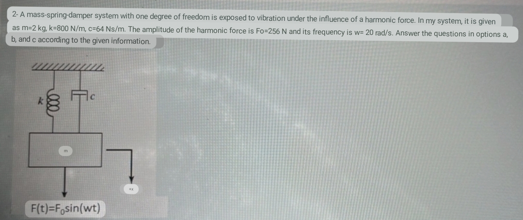 2- A mass-spring-damper system with one degree of freedom is exposed to vibration under the influence of a harmonic force. In my system, it is given
as m=2 kg, k=800 N/m, c=64 Ns/m. The amplitude of the harmonic force is Fo=256 N and its frequency is w= 20 rad/s. Answer the questions in options a,
b, and c according to the given information.
ell
F(t)=Fosin(wt)