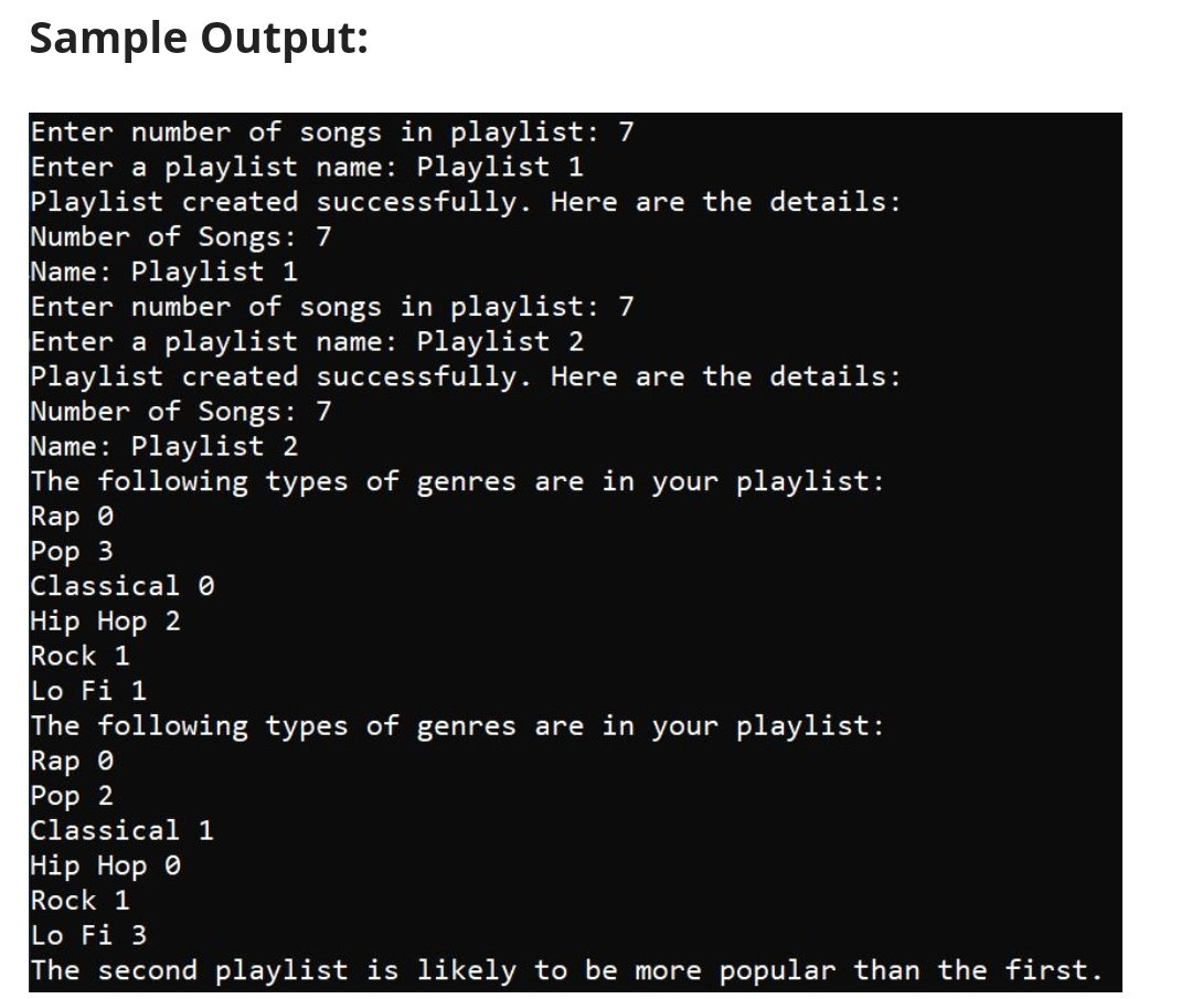 Sample Output:
Enter number of songs in playlist: 7
Enter a playlist name: Playlist 1
Playlist created successfully. Here are the details:
Number of Songs: 7
Name: Playlist 1
Enter number of songs in playlist: 7
Enter a playlist name: Playlist 2
Playlist created successfully. Here are the details:
Number of Songs: 7
Name: Playlist 2
The following types of genres are in your playlist:
Rap 0
Pop 3
Classical 0
Hip Hop 2
Rock 1
Lo Fi 1
The following types of genres are in your playlist:
Rap 0
Pop 2
Classical 1
Нip Hop 0
Rock 1
Lo Fi 3
The second playlist is likely to be more popular than the first.
