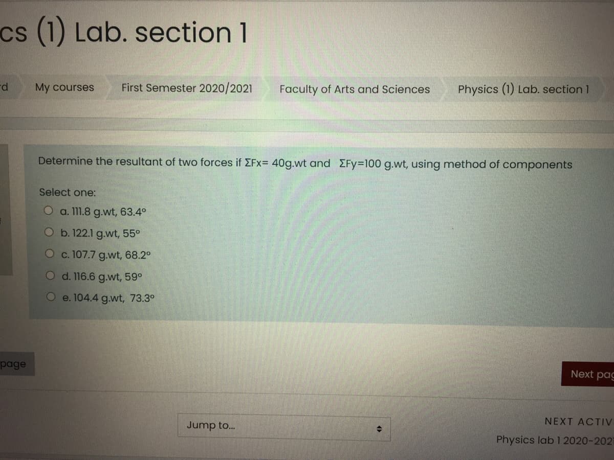 cs (1) Lab. section 1
rd
My courses
First Semester 2020/2021
Faculty of Arts and Sciences
Physics (1) Lab. section 1
Determine the resultant of two forces if EFx= 40g.wt and EFy=100 g.wt, using method of components
Select one:
O a. 111.8 g.wt, 63.4°
O b. 122.1 g.wt, 55°
O c. 107.7 g.wt, 68.2°
O d. 116.6 g.wt, 59°
O e. 104.4 g.wt, 73.3°
page
Next pag
NEXT ACTIV
Jump to..
Physics lab 1 2020-202
