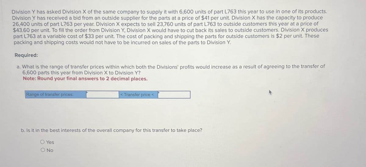 Division Y has asked Division X of the same company to supply it with 6,600 units of part L763 this year to use in one of its products.
Division Y has received a bid from an outside supplier for the parts at a price of $41 per unit. Division X has the capacity to produce
26,400 units of part L763 per year. Division X expects to sell 23,760 units of part L763 to outside customers this year at a price of
$43.60 per unit. To fill the order from Division Y, Division X would have to cut back its sales to outside customers. Division X produces
part L763 at a variable cost of $33 per unit. The cost of packing and shipping the parts for outside customers is $2 per unit. These
packing and shipping costs would not have to be incurred on sales of the parts to Division Y.
Required:
a. What is the range of transfer prices within which both the Divisions' profits would increase as a result of agreeing to the transfer of
6,600 parts this year from Division X to Division Y?
Note: Round your final answers to 2 decimal places.
Range of transfer prices:
<Transfer price<
b. Is it in the best interests of the overall company for this transfer to take place?
Yes
O No