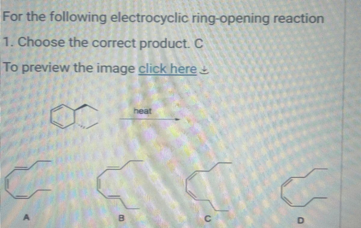 For the following electrocyclic ring-opening reaction
1. Choose the correct product. C
To preview the image click here
heat
B
C
D