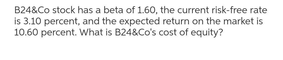 B24&Co stock has a beta of 1.60, the current risk-free rate
is 3.10 percent, and the expected return on the market is
10.60 percent. What is B24&Co's cost of equity?
