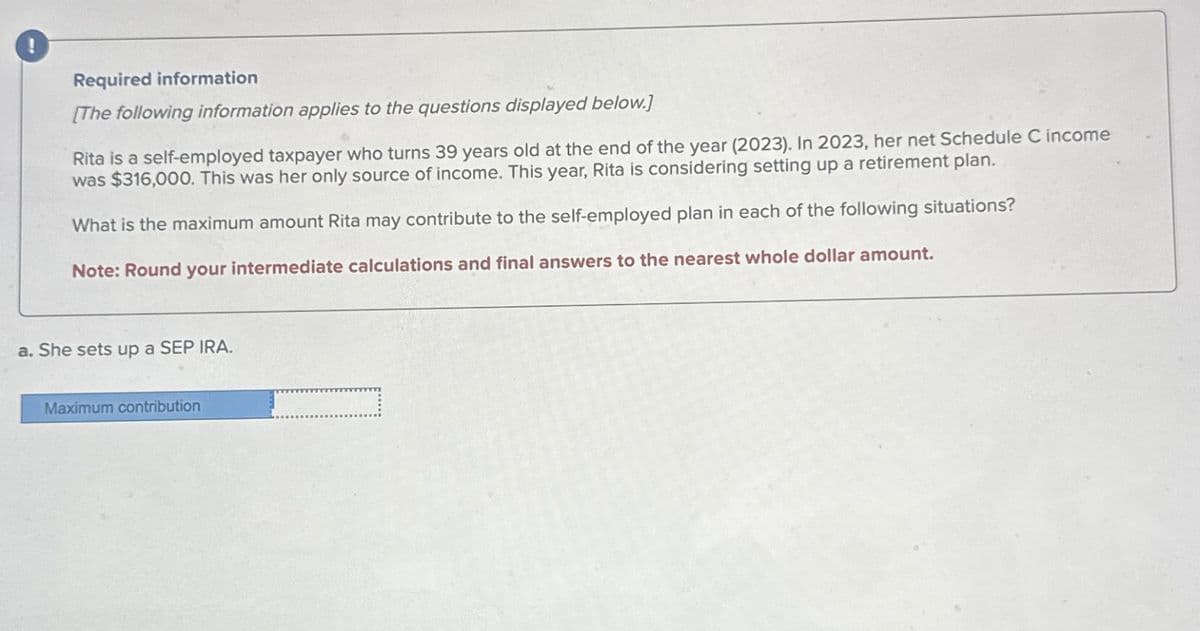 !
Required information
[The following information applies to the questions displayed below.]
Rita is a self-employed taxpayer who turns 39 years old at the end of the year (2023). In 2023, her net Schedule C income
was $316,000. This was her only source of income. This year, Rita is considering setting up a retirement plan.
What is the maximum amount Rita may contribute to the self-employed plan in each of the following situations?
Note: Round your intermediate calculations and final answers to the nearest whole dollar amount.
a. She sets up a SEP IRA.
Maximum contribution