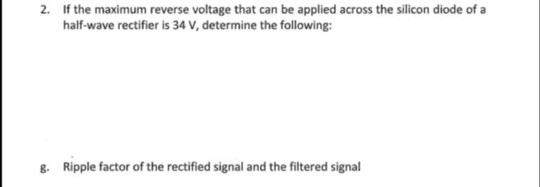 2. If the maximum reverse voltage that can be applied across the silicon diode of a
half-wave rectifier is 34 V, determine the following:
g. Ripple factor of the rectified signal and the filtered signal
