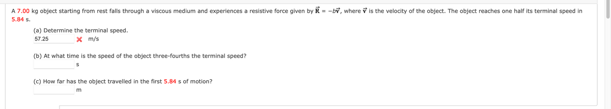 A 7.00 kg object starting from rest falls through a viscous medium and experiences a resistive force given by Ŕ
5.84 s.
(a) Determine the terminal speed.
57.25
× m/s
=
(b) At what time is the speed of the object three-fourths the terminal speed?
S
(c) How far has the object travelled in the first 5.84 s of motion?
m
-by, where is the velocity of the object. The object reaches one half its terminal speed in