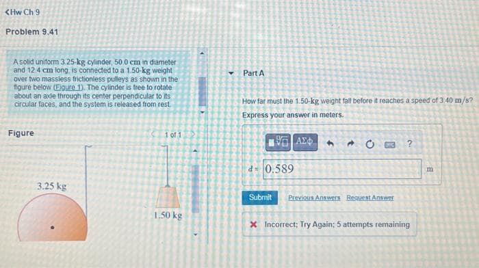 <HwCh9
Problem 9.41
A solid uniform 3.25-kg cylinder, 50.0 cm in diameter
and 12 4 cm long, is connected to a 1.50-kg weight
over two massless frictionless pulleys as shown in the
figure below (Figure 1). The cylinder is free to rotate
about an axle through its center perpendicular to its
circular faces, and the system is released from rest
Figure
1 of 1
Part A
How far must the 1.50-kg weight fall before it reaches a speed of 3.40 m/s?
Express your answer in meters.
ΜΕ ΑΣΦ
C?
3.25 kg
1.50 kg
d= 0.589
Submit
Previous Answers Request Answer
X Incorrect; Try Again; 5 attempts remaining
m