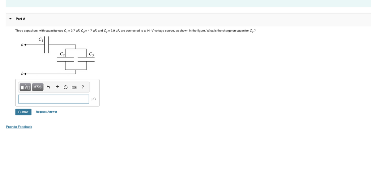 Three capacitors, with capacitances C₁ = 2.7 μF, C₂ = 4.7 μF, and C3 = 2.9 µF, are connected to a 14 -V voltage source, as shown in the figure. What is the charge on capacitor C₂?
Part A
C₁
a.
C2
C3
b
ΕΠΙ ΑΣΦ
Submit
Request Answer
Provide Feedback
нс
HH